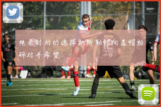绝杀时刻的选择凯斯勒倾向盖帽粉碎对手希望