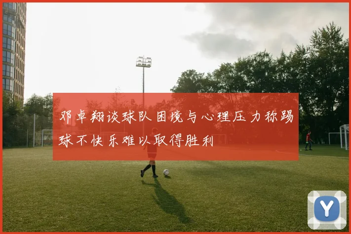 邓卓翔谈球队困境与心理压力称踢球不快乐难以取得胜利