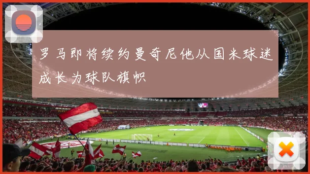罗马即将续约曼奇尼他从国米球迷成长为球队旗帜