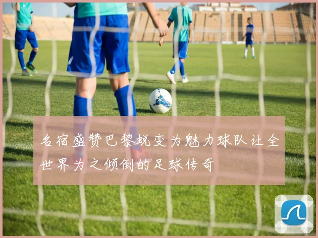 名宿盛赞巴黎蜕变为魅力球队让全世界为之倾倒的足球传奇