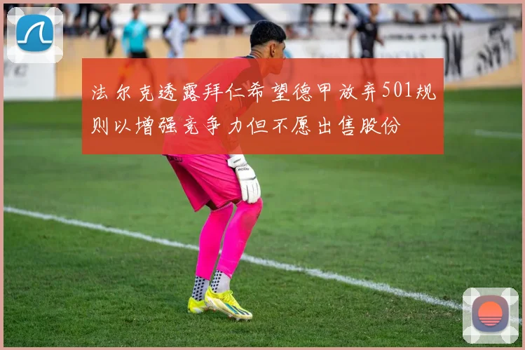 法尔克透露拜仁希望德甲放弃501规则以增强竞争力但不愿出售股份