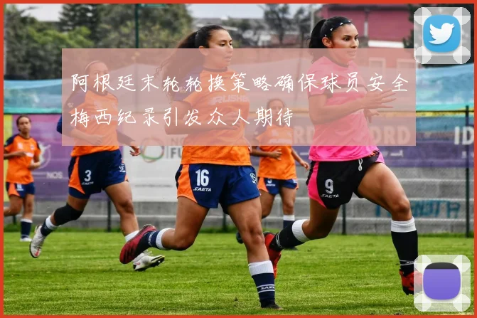 阿根廷末轮轮换策略确保球员安全梅西纪录引发众人期待