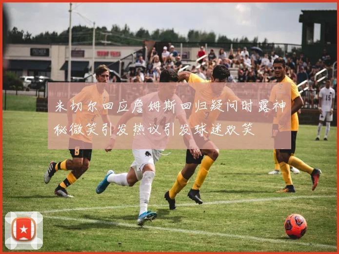米切尔回应詹姆斯回归疑问时露神秘微笑引发热议引发球迷欢笑