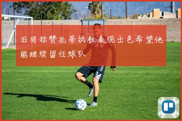 旧将称赞孔蒂执教表现出色希望他能继续留任球队