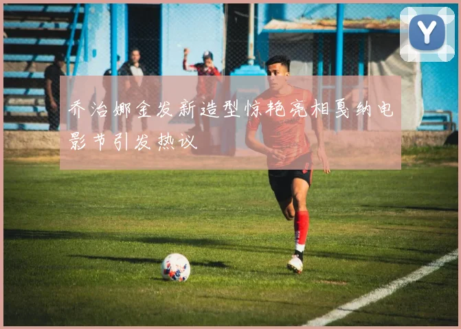 乔治娜金发新造型惊艳亮相戛纳电影节引发热议