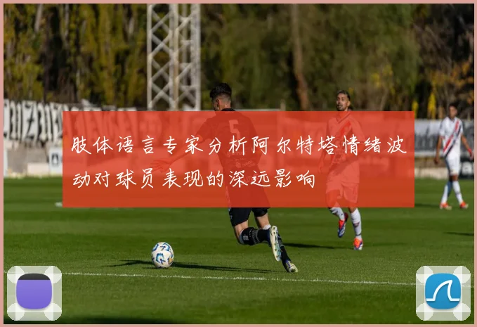 肢体语言专家分析阿尔特塔情绪波动对球员表现的深远影响
