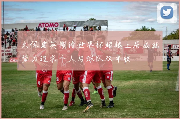久保建英期待世界杯超越上届成就努力追求个人与球队双丰收
