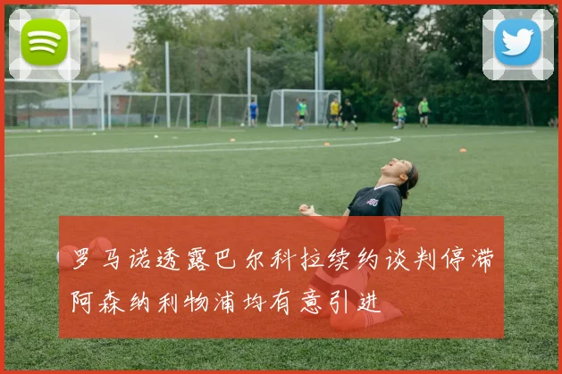 罗马诺透露巴尔科拉续约谈判停滞阿森纳利物浦均有意引进