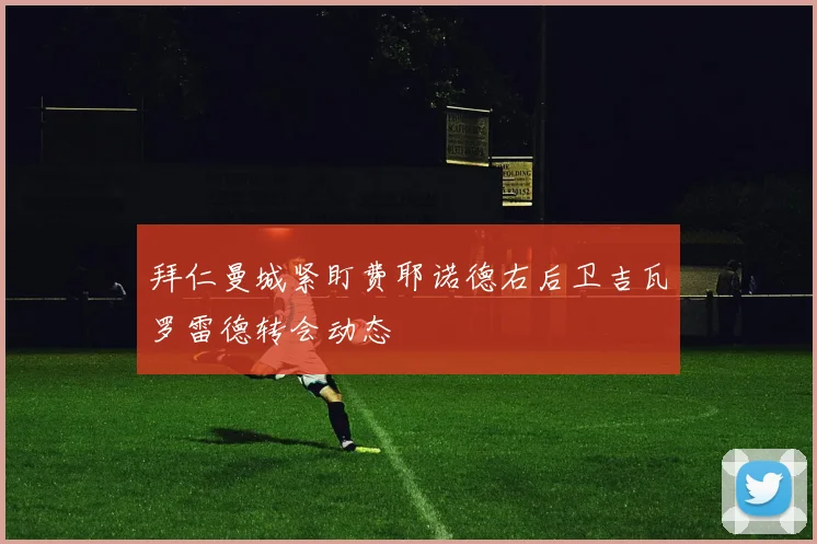 拜仁曼城紧盯费耶诺德右后卫吉瓦罗雷德转会动态