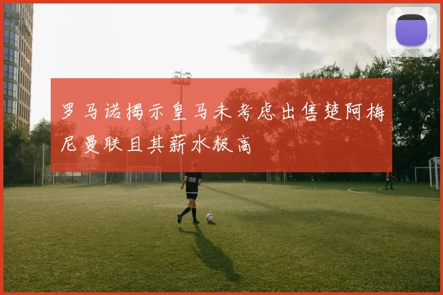 罗马诺揭示皇马未考虑出售楚阿梅尼曼联且其薪水极高