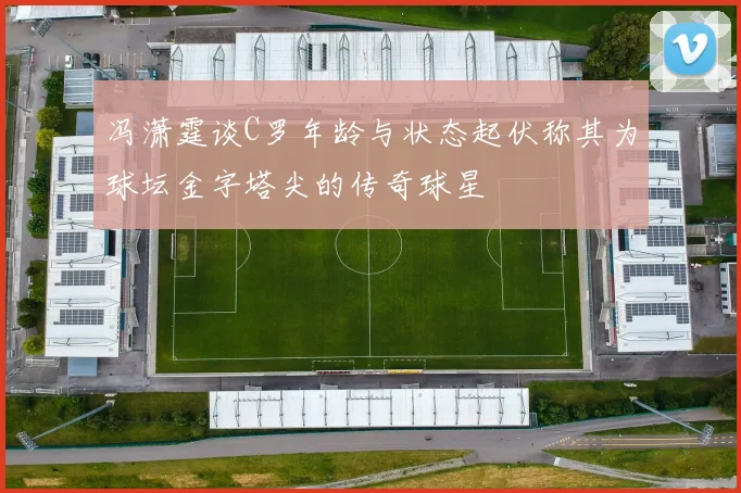 冯潇霆谈C罗年龄与状态起伏称其为球坛金字塔尖的传奇球星