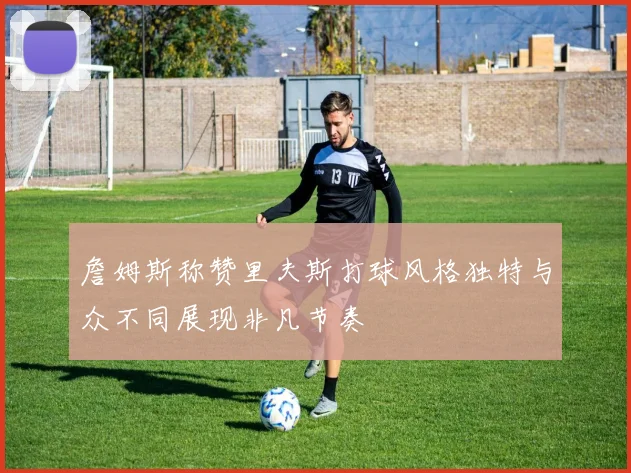 詹姆斯称赞里夫斯打球风格独特与众不同展现非凡节奏