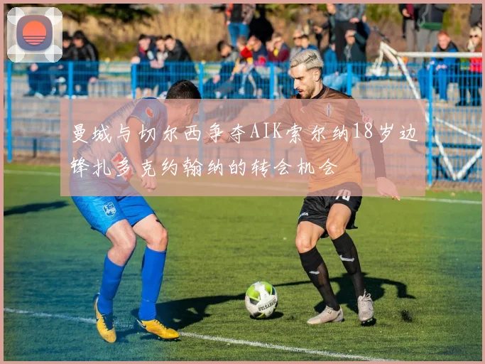 曼城与切尔西争夺AIK索尔纳18岁边锋扎多克约翰纳的转会机会